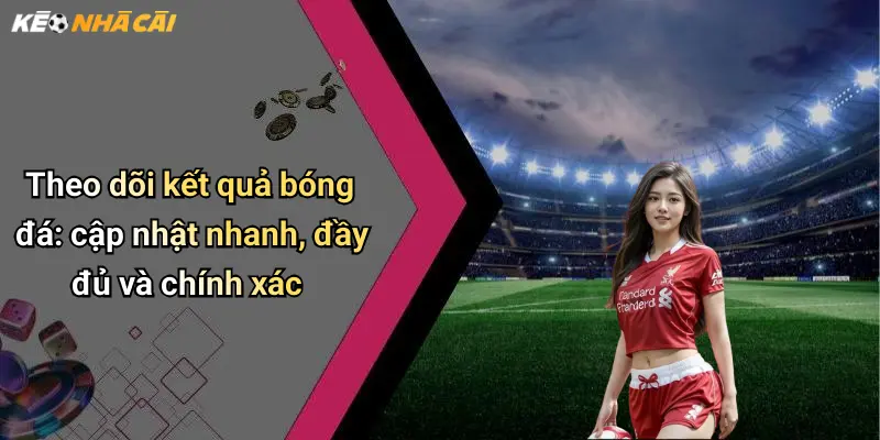 Theo dõi kết quả bóng đá: cập nhật nhanh, đầy đủ và chính xác