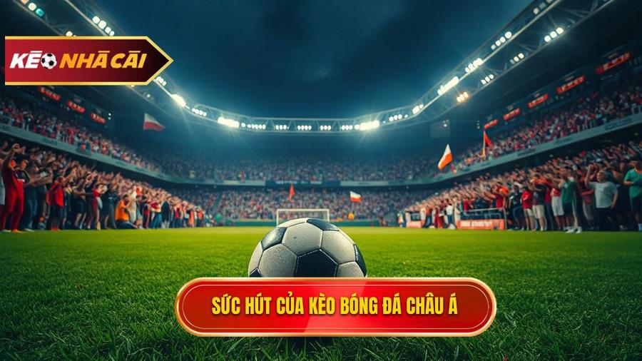 Tại sao kèo bóng đá Châu Á lại được ưa chuộng đến vậy?
